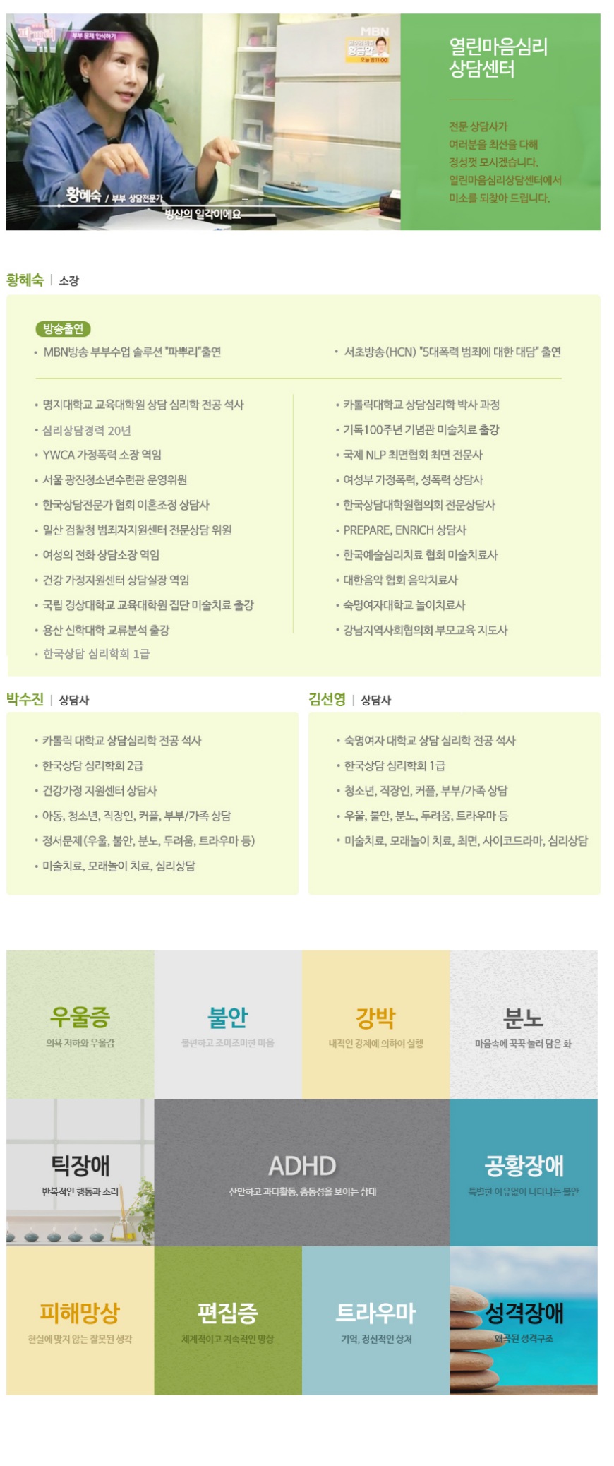 소장 황혜숙
열린마음 심리상담 센터 소장 황혜숙 입니다. 전문 상담사가 여러분을 최선을 다해 정성껏 모시겠습니다. 
명지대학교 교육대학원 상담 심리학 전공 석사
카톨릭 대학교 상담심리학 박사과정
심리상담경력 20년
YWCA 가정폭력 소장 역임
한국상담전문가 협회 이혼조정 상담사
일산 검찰청 범죄자지원센터 전문상담 위원
여성의 전화 상담소장 역임
국립 경상대학교 교육대학원 집단 미술치료 출강
용산 신학대학 교류분석 출강
기독100주년 기념관 미술치료 출강
국제 NLP 최면협회 최면 전문사
여성부 가정폭력, 성폭력 상담사
여성부 가정폭력, 상폭력 상담사
한국상담대학원협의회 전문상담사
PREPARE, ENRICH 상담사
한국예술심리치료 협회 미술치료사
대한음악 협회 음악치료사
숙명여자대학교 놀이치료사
강남지역사회협의회 부모교육 지도사,
상담사 박수진
카톨릭 대학교 상담심리학 전공 석사
한국상담 심리학회 2급
건강가정 지원센터 상담사
아동, 청소년, 직장인, 커플, 부부/가족 상담
정서문제(우울, 불안, 분노, 두려움, 트라우마 등)
미술치료, 모래놀이 치료, 심리상담,
상담사 김선영
숙명여자 대학교 상담 심리학 전공 석사
한국상담 심리학회 1급
청소년, 직장인, 커플, 부부/가족 상담
우울, 불안, 분노, 두려움, 트라우마 등
미술치료, 모래놀이 치료, 최면, 사이코드라마, 심리상담

